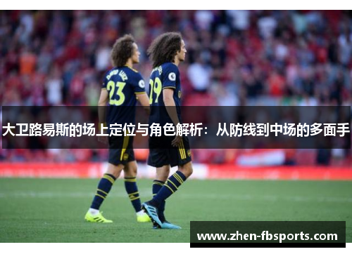 大卫路易斯的场上定位与角色解析：从防线到中场的多面手