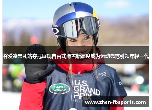谷爱凌崇礼站夺冠展现自由式滑雪新高度成为运动典范引领年轻一代