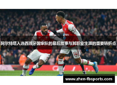 阿尔特塔入选西班牙国家队的幕后故事与其职业生涯的重要转折点