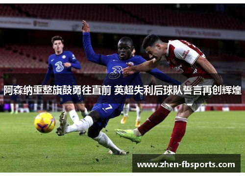 阿森纳重整旗鼓勇往直前 英超失利后球队誓言再创辉煌