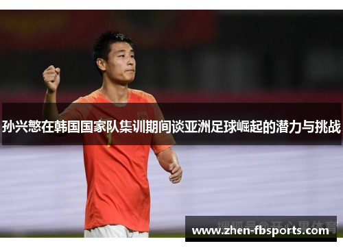 孙兴慜在韩国国家队集训期间谈亚洲足球崛起的潜力与挑战