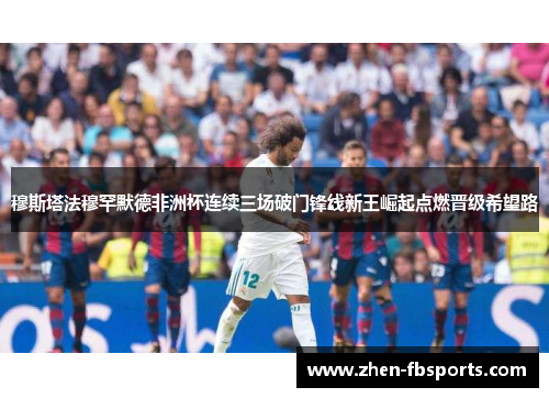 穆斯塔法穆罕默德非洲杯连续三场破门锋线新王崛起点燃晋级希望路