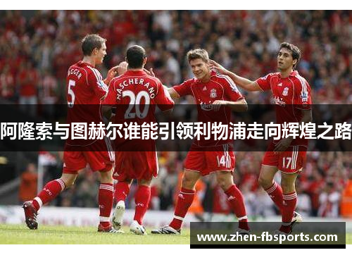 阿隆索与图赫尔谁能引领利物浦走向辉煌之路 阿隆索与图赫尔谁能引领利物浦走向辉煌之路